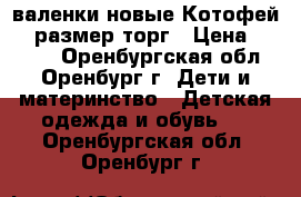 валенки новые Котофей 23 размер торг › Цена ­ 1 300 - Оренбургская обл., Оренбург г. Дети и материнство » Детская одежда и обувь   . Оренбургская обл.,Оренбург г.